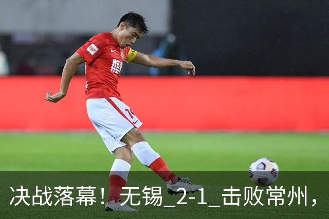 决战落幕！无锡 2‑1 击败常州，拿下江苏城市联赛冠军
