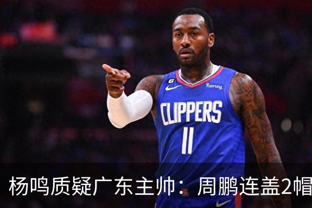 杨鸣质疑广东主帅：周鹏连盖2帽为何被换下