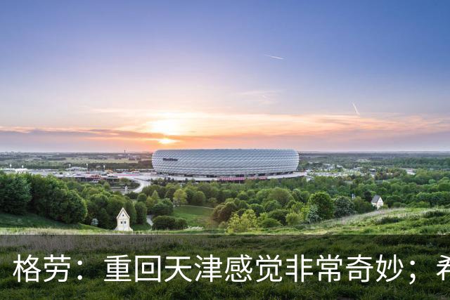 格劳：重回天津感觉非常奇妙；希望在亚冠为海港提供更多价值