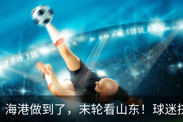 海港做到了，末轮看山东！球迷挤不进梭鱼湾就涌入泉城！依木兰PK罗慕洛