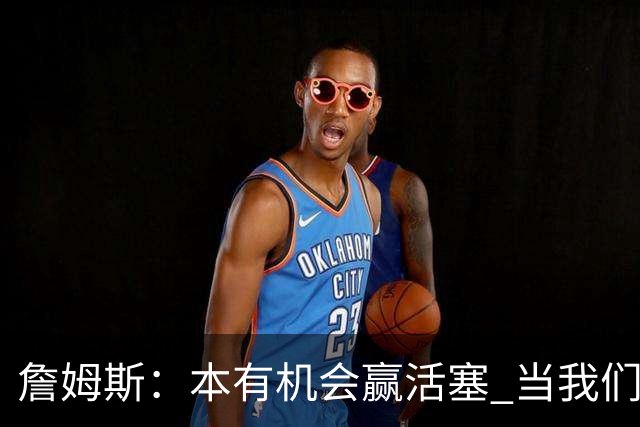 詹姆斯：本有机会赢活塞 当我们全员健康出场时会有极大胜算